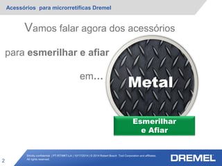 Strictly confidential | PT-RT/MKT-LA | 10/17/2014 | © 2014 Robert Bosch Tool Corporation and affiliates.
All rights reserved.
Acessórios para microrretíficas Dremel
2
Esmerilhar
e Afiar
Metal
Vamos falar agora dos acessórios
para esmerilhar e afiar
em…
 