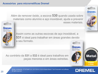 Strictly confidential | PT-RT/MKT-LA | 10/17/2014 | © 2014 Robert Bosch Tool Corporation and affiliates.
All rights reserved.
Acessórios para microrretíficas Dremel
20
Metal
Limpar
e Polir
Ao contrário da 531 a 532 é ideal para trabalhos em
peças menores e em áreas estreitas.
Além de remover óxido, a escova 530 quando usada sobre
materiais como alunínio e aço inoxidável, ajuda a prevenir
esses materiais.
Assim como as outras escovas de aço inoxidável, a
531 é ideal para trabalhar em áreas grandes devido
a seu formato.
 