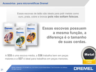 Strictly confidential | PT-RT/MKT-LA | 10/17/2014 | © 2014 Robert Bosch Tool Corporation and affiliates.
All rights reserved.
Acessórios para microrretíficas Dremel
21
Metal
Limpar
e Polir
Essas escovas de latão são ideais para polir metais como
ouro, prata, cobre e bronze pois não soltam faíscas.
Essas escovas possuem
a mesma função, a
diferença é o tamanho
de suas cerdas.
A 535 é uma escova média, a 536 trabalha bem em peças
maiores e a 537 é ideal para trabalhos em peças menores.
 
