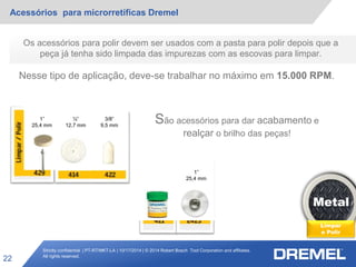 Strictly confidential | PT-RT/MKT-LA | 10/17/2014 | © 2014 Robert Bosch Tool Corporation and affiliates.
All rights reserved.
Acessórios para microrretíficas Dremel
22
Metal
Limpar
e Polir
Os acessórios para polir devem ser usados com a pasta para polir depois que a
peça já tenha sido limpada das impurezas com as escovas para limpar.
Nesse tipo de aplicação, deve-se trabalhar no máximo em 15.000 RPM.
São acessórios para dar acabamento e
realçar o brilho das peças!
1”
25,4 mm
½”
12,7 mm
3/8”
9,5 mm
1”
25,4 mm
 