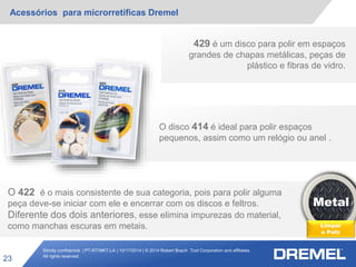 Strictly confidential | PT-RT/MKT-LA | 10/17/2014 | © 2014 Robert Bosch Tool Corporation and affiliates.
All rights reserved.
Acessórios para microrretíficas Dremel
23
Metal
Limpar
e Polir
429 é um disco para polir em espaços
grandes de chapas metálicas, peças de
plástico e fibras de vidro.
O disco 414 é ideal para polir espaços
pequenos, assim como um relógio ou anel .
O 422 é o mais consistente de sua categoria, pois para polir alguma
peça deve-se iniciar com ele e encerrar com os discos e feltros.
Diferente dos dois anteriores, esse elimina impurezas do material,
como manchas escuras em metais.
 