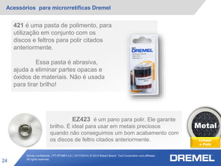 Strictly confidential | PT-RT/MKT-LA | 10/17/2014 | © 2014 Robert Bosch Tool Corporation and affiliates.
All rights reserved.
Acessórios para microrretíficas Dremel
24
Metal
Limpar
e Polir
421 é uma pasta de polimento, para
utilização em conjunto com os
discos e feltros para polir citados
anteriormente.
Essa pasta é abrasiva,
ajuda a eliminar partes opacas e
óxidos de materiais. Não é usada
para tirar brilho!
EZ423 é um pano para polir. Ele garante
brilho. É ideal para usar em metais preciosos
quando não conseguimos um bom acabamento com
os discos de feltro citados anteriormente.
 
