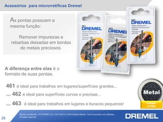 Strictly confidential | PT-RT/MKT-LA | 10/17/2014 | © 2014 Robert Bosch Tool Corporation and affiliates.
All rights reserved.
Acessórios para microrretíficas Dremel
26
Metal
Limpar
e Polir
As pontas possuem a
mesma função:
Remover impurezas e
rebarbas deixadas em bordas
de metais preciosos.
A diferença entre elas é o
formato de suas pontas.
461 é ideal para trabalhos em lugares/superfícies grandes...
... 462 é ideal para superfícies curvas e precisas...
... 463 é ideal para trabalhos em lugares e buracos pequenos!
 
