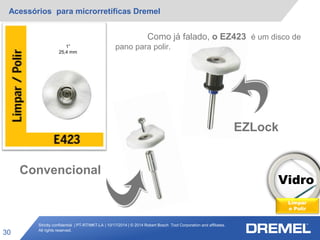 Strictly confidential | PT-RT/MKT-LA | 10/17/2014 | © 2014 Robert Bosch Tool Corporation and affiliates.
All rights reserved.
Acessórios para microrretíficas Dremel
30
Vidro
Limpar
e Polir
1”
25,4 mm
EZLock
Convencional
Como já falado, o EZ423 é um disco de
pano para polir.
 