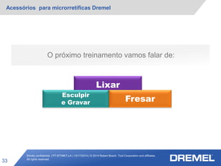 Strictly confidential | PT-RT/MKT-LA | 10/17/2014 | © 2014 Robert Bosch Tool Corporation and affiliates.
All rights reserved.
Acessórios para microrretíficas Dremel
33
O próximo treinamento vamos falar de:
Lixar
Fresar
Esculpir
e Gravar
 