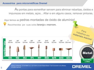 Strictly confidential | PT-RT/MKT-LA | 10/17/2014 | © 2014 Robert Bosch Tool Corporation and affiliates.
All rights reserved.
Acessórios para microrretíficas Dremel
5
Esmerilhar
e Afiar
Metal
3/16”
4,8 mm
3/8”
9,5 mm
1/4”
6,4 mm
5/8”
15,9 mm
1/8”
3,2 mm
3/16”
4,8 mm
3/8”
9,5 mm
5/8”
15,9 mm
1”
25,4 mm
As pontas para esmerilhar servem para eliminar rebarbas, óxidos e
impurezas em metais, aços... Afiar e em alguns casos, remover pinturas.
Aqui temos as pedras montadas de óxido de alumínio!
Reconhecidas por suas cores laranja e marrom.
 