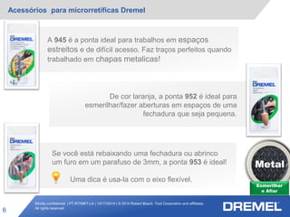 Strictly confidential | PT-RT/MKT-LA | 10/17/2014 | © 2014 Robert Bosch Tool Corporation and affiliates.
All rights reserved.
Acessórios para microrretíficas Dremel
6
A 945 é a ponta ideal para trabalhos em espaços
estreitos e de difícil acesso. Faz traços perfeitos quando
trabalhado em chapas metalicas!
De cor laranja, a ponta 952 é ideal para
esmerilhar/fazer aberturas em espaços de uma
fechadura que seja pequena.
Esmerilhar
e Afiar
Metal
Se você está rebaixando uma fechadura ou abrinco
um furo em um parafuso de 3mm, a ponta 953 é ideal!
Uma dica é usa-la com o eixo flexível.
 