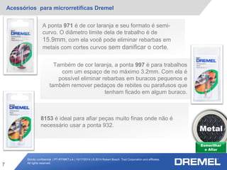 Strictly confidential | PT-RT/MKT-LA | 10/17/2014 | © 2014 Robert Bosch Tool Corporation and affiliates.
All rights reserved.
Acessórios para microrretíficas Dremel
7
Esmerilhar
e Afiar
Metal
A ponta 971 é de cor laranja e seu formato é semi-
curvo. O diâmetro limite dela de trabalho é de
15.9mm, com ela você pode eliminar rebarbas em
metais com cortes curvos sem danificar o corte.
Também de cor laranja, a ponta 997 é para trabalhos
com um espaço de no máximo 3.2mm. Com ela é
possível eliminar rebarbas em buracos pequenos e
também remover pedaços de rebites ou parafusos que
tenham ficado em algum buraco.
8153 é ideal para afiar peças muito finas onde não é
necessário usar a ponta 932.
 