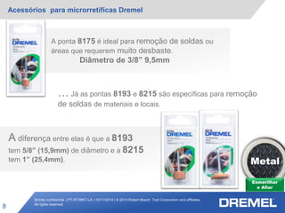 Strictly confidential | PT-RT/MKT-LA | 10/17/2014 | © 2014 Robert Bosch Tool Corporation and affiliates.
All rights reserved.
Acessórios para microrretíficas Dremel
8
Esmerilhar
e Afiar
Metal
A ponta 8175 é ideal para remoção de soldas ou
áreas que requerem muito desbaste.
Diâmetro de 3/8” 9,5mm
… Já as pontas 8193 e 8215 são específicas para remoção
de soldas de materiais e locais.
A diferença entre elas é que a 8193
tem 5/8” (15,9mm) de diâmetro e a 8215
tem 1” (25,4mm).
 