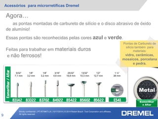 Strictly confidential | PT-RT/MKT-LA | 10/17/2014 | © 2014 Robert Bosch Tool Corporation and affiliates.
All rights reserved.
Acessórios para microrretíficas Dremel
9
Esmerilhar
e Afiar
Metal
9/32”
7,1 mm
1/8”
3,2 mm
1/8”
3,2 mm
3/16”
4,8 mm
25/32”
19,8 mm
13/32”
10,3 mm
1/2”
12,7 mm
1 ½”
38 mm
Agora…
as pontas montadas de carbureto de silício e o disco abrasivo de óxido
de alumínio!
Essas pontas são reconhecidas pelas cores azul e verde.
Feitas para trabalhar em materiais duros
e não ferrosos!
Pontas de Carbureto de
silício também para
materiais:
vidro, cerâmicas,
mosaicos, porcelana
e pedra.
 
