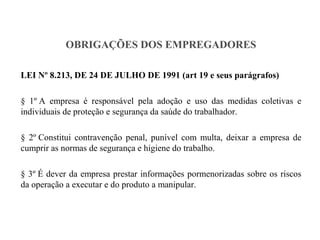 OBRIGAÇÕES DOS EMPREGADORES
LEI Nº 8.213, DE 24 DE JULHO DE 1991 (art 19 e seus parágrafos)
§ 1º A empresa é responsável pela adoção e uso das medidas coletivas e
individuais de proteção e segurança da saúde do trabalhador.
§ 2º Constitui contravenção penal, punível com multa, deixar a empresa de
cumprir as normas de segurança e higiene do trabalho.
§ 3º É dever da empresa prestar informações pormenorizadas sobre os riscos
da operação a executar e do produto a manipular.
 