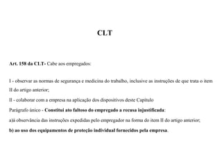 CLT
Art. 158 da CLT- Cabe aos empregados:
I - observar as normas de segurança e medicina do trabalho, inclusive as instruções de que trata o item
II do artigo anterior;
Il - colaborar com a empresa na aplicação dos dispositivos deste Capítulo
Parágrafo único - Constitui ato faltoso do empregado a recusa injustificada:
a)à observância das instruções expedidas pelo empregador na forma do item II do artigo anterior;
b) ao uso dos equipamentos de proteção individual fornecidos pela empresa.
 