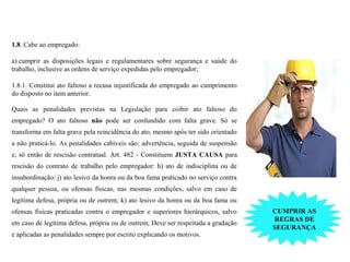 OBRIGAÇÕES DOS TRABALHADORES (NR1)
1.8. Cabe ao empregado:
a) cumprir as disposições legais e regulamentares sobre segurança e saúde do
trabalho, inclusive as ordens de serviço expedidas pelo empregador;
1.8.1. Constitui ato faltoso a recusa injustificada do empregado ao cumprimento
do disposto no item anterior.
Quais as penalidades previstas na Legislação para coibir ato faltoso do
empregado? O ato faltoso não pode ser confundido com falta grave. Só se
transforma em falta grave pela reincidência do ato, mesmo após ter sido orientado
a não praticá-lo. As penalidades cabíveis são: advertência, seguida de suspensão
e, só então de rescisão contratual. Art. 482 - Constituem JUSTA CAUSA para
rescisão do contrato de trabalho pelo empregador: h) ato de indisciplina ou de
insubordinação/ j) ato lesivo da honra ou da boa fama praticado no serviço contra
qualquer pessoa, ou ofensas físicas, nas mesmas condições, salvo em caso de
legítima defesa, própria ou de outrem; k) ato lesivo da honra ou da boa fama ou
ofensas físicas praticadas contra o empregador e superiores hierárquicos, salvo
em caso de legítima defesa, própria ou de outrem; Deve ser respeitada a gradação
e aplicadas as penalidades sempre por escrito explicando os motivos.
CUMPRIR AS
REGRAS DE
SEGURANÇA
 