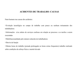 ACIDENTES DE TRABALHO- CAUSAS
Fator humano nas causas dos acidentes:
oEvolução tecnológica no campo de trabalho com pouco ou nenhum treinamento dos
trabalhadores
oInformações e/ou ordens de serviços confusas em relação ao processo e as tarefas a serem
executadas
oMultifuncionalidade pelo número reduzido de trabalhadores
oDesvio de função
oMuitas horas de trabalho (jornada prolongada ou horas extras frequentes) trabalho realizado
sobre condições de esforço físico e mental elevado
 