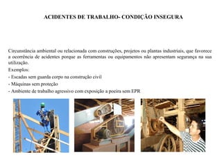 ACIDENTES DE TRABALHO- CONDIÇÃO INSEGURA
Circunstância ambiental ou relacionada com construções, projetos ou plantas industriais, que favorece
a ocorrência de acidentes porque as ferramentas ou equipamentos não apresentam segurança na sua
utilização.
Exemplos:
- Escadas sem guarda corpo na construção civil
- Máquinas sem proteção
- Ambiente de trabalho agressivo com exposição a poeira sem EPR
 