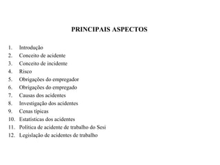 PRINCIPAIS ASPECTOS
1. Introdução
2. Conceito de acidente
3. Conceito de incidente
4. Risco
5. Obrigações do empregador
6. Obrigações do empregado
7. Causas dos acidentes
8. Investigação dos acidentes
9. Cenas típicas
10. Estatísticas dos acidentes
11. Política de acidente de trabalho do Sesi
12. Legislação de acidentes de trabalho
 