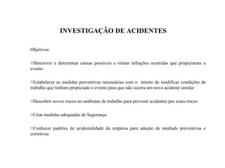 INVESTIGAÇÃO DE ACIDENTES
Objetivos:
oDescrever e determinar causas possíveis e relatar infrações ocorridas que propiciaram o
evento
oEstabelecer as medidas preventivas necessárias com o intuito de modificar condições de
trabalho que tenham propiciado o evento para que não ocorra um novo acidente similar
oDescobrir novos riscos no ambiente de trabalho para prevenir acidentes por esses riscos
oCriar medidas adequadas de Segurança
oConhecer padrões de acidentalidade da empresa para adoção de mediads preventivas e
corretivas
 