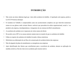 INTRODUÇÃO
o Não existe um único diploma legal que trate sobre acidente de trabalho. A legislação está esparsa, porém a
Lei 8213/91merece destaque
o O Acidente de Trabalho é compreendido como um acontecimento complexo em que intervêm numerosas
causas na sua gênese onde existem fatores variáveis que procedem da esfera organizacional, social e / ou
produtiva da empresa, interdependentes e integrantes de um sistema de difícil entendimento
o A ocorrência do acidente em si repercute em vários ramos do direito
o De acordo com a OIT só as causas naturais matam mais no mundo do que os acidentes de trabalho
o Falhas no registro de acidentes de trabalho levando a falsas estatísticas
o Deficiência na elaboração de um fluxo de comunicação do acidente dentro das empresas
o Não divulgação do plano de atendimento as emergências nas empresas
o Após identificação dos fatores que contribuiram para a ocorrência do acidente, demora na aplicação da
medida corretiva a fim de evitar novos acidentes pelo mesmo motivo
 