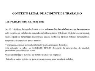 CONCEITO LEGAL DE ACIDENTE DE TRABALHO
LEI Nº 8.213, DE 24 DE JULHO DE 1991:
Art. 19. *Acidente do trabalho é o que ocorre pelo exercício do trabalho a serviço da empresa ou
pelo exercício do trabalho dos segurados referidos no inciso VII do art. 11 desta Lei, provocando
lesão corporal ou perturbação funcional que cause a morte ou a perda ou redução, permanente ou
temporária, da capacidade para o trabalho.
* empregado,segurado especial ,trabalhador avulso,empregado doméstico.
Esta definição se refere ao ACIDENTE TÍPICO- decorrente da característica da atividade
profissional que o indivíduo exerce.
O que se entende por exercício do trabalho a serviço da empresa ?
Entende-se todo o período em que o segurado cumpre a sua jornada de trabalho.
 