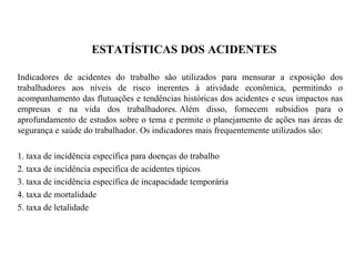 ESTATÍSTICAS DOS ACIDENTES
Indicadores de acidentes do trabalho são utilizados para mensurar a exposição dos
trabalhadores aos níveis de risco inerentes à atividade econômica, permitindo o
acompanhamento das flutuações e tendências históricas dos acidentes e seus impactos nas
empresas e na vida dos trabalhadores. Além disso, fornecem subsídios para o
aprofundamento de estudos sobre o tema e permite o planejamento de ações nas áreas de
segurança e saúde do trabalhador. Os indicadores mais frequentemente utilizados são:
1. taxa de incidência específica para doenças do trabalho
2. taxa de incidência específica de acidentes típicos
3. taxa de incidência específica de incapacidade temporária
4. taxa de mortalidade
5. taxa de letalidade
 