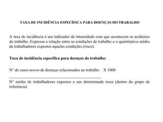 TAXA DE INCIDÊNCIA ESPECÍFICA PARA DOENÇAS DO TRABALHO
A taxa de incidência é um indicador da intensidade com que acontecem os acidentes
do trabalho. Expressa a relação entre as condições de trabalho e o quantitativo médio
de trabalhadores expostos àquelas condições (risco).
Taxa de incidência específica para doenças do trabalho:
N° de casos novos de doenças relacionados ao trabalho X 1000
_____________________________________________
N° médio de trabalhadores expostos a um determinado risco (dentro do grupo de
referência)
 