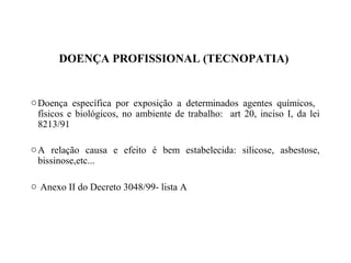 DOENÇA PROFISSIONAL (TECNOPATIA)
oDoença específica por exposição a determinados agentes químicos,
físicos e biológicos, no ambiente de trabalho: art 20, inciso I, da lei
8213/91
oA relação causa e efeito é bem estabelecida: silicose, asbestose,
bissinose,etc...
o Anexo II do Decreto 3048/99- lista A
 