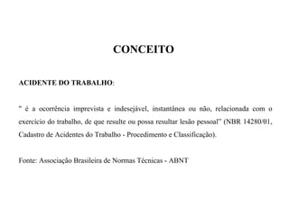 CONCEITO
ACIDENTE DO TRABALHO:
" é a ocorrência imprevista e indesejável, instantânea ou não, relacionada com o
exercício do trabalho, de que resulte ou possa resultar lesão pessoal” (NBR 14280/01,
Cadastro de Acidentes do Trabalho - Procedimento e Classificação).
Fonte: Associação Brasileira de Normas Técnicas - ABNT
 