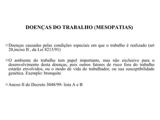 DOENÇAS DO TRABALHO (MESOPATIAS)
oDoenças causadas pelas condições especiais em que o trabalho é realizado (art
20,inciso II , da Lei 8213/91)
oO ambiente do trabalho tem papel importante, mas não exclusivo para o
desenvolvimento desta doenças, pois outros fatores de risco fora do trabalho
estarão envolvidos, ou o modo de vida do trabalhador, ou sua susceptibilidade
genética. Exemplo: bronquite
oAnexo II do Decreto 3048/99- lista A e B
 