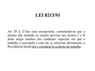 LEI 8213/91
Art 20 § 2º Em caso excepcional, constatando-se que a
doença não incluída na relação prevista nos incisos I e II
deste artigo resultou das condições especiais em que o
trabalho é executado e com ele se relaciona diretamente, a
Previdência Social deve considerá-la acidente do trabalho
 
