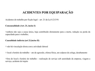 ACIDENTES POR EQUIPARAÇÃO
Acidentes do trabalho por ficção legal – art. 21 da Lei 8.213/91
Concausalidade (Art. 21, inciso I)
oembora não seja a causa única, haja contribuído diretamente para a morte, redução ou perda da
capacidade para o trabalho;
Causalidade indireta (art 21,inciso II)
o não há vinculação direta com a atividade laboral
o local e horário de trabalho – ato de agressão, ofensa física, ato culposo de colega, desabamento
ofora do local e horário do trabalho – realização de serviço sob autoridade da empresa, viagem a
serviço, acidente de trajeto
 