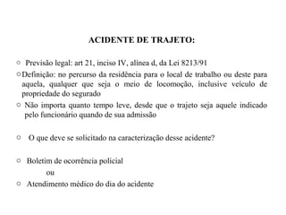 ACIDENTE DE TRAJETO:
o Previsão legal: art 21, inciso IV, alínea d, da Lei 8213/91
oDefinição: no percurso da residência para o local de trabalho ou deste para
aquela, qualquer que seja o meio de locomoção, inclusive veículo de
propriedade do segurado
o Não importa quanto tempo leve, desde que o trajeto seja aquele indicado
pelo funcionário quando de sua admissão
o O que deve se solicitado na caracterização desse acidente?
o Boletim de ocorrência policial
ou
o Atendimento médico do dia do acidente
 