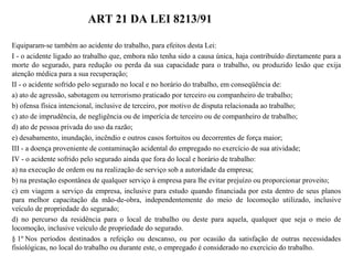 ART 21 DA LEI 8213/91
Equiparam-se também ao acidente do trabalho, para efeitos desta Lei:
I - o acidente ligado ao trabalho que, embora não tenha sido a causa única, haja contribuído diretamente para a
morte do segurado, para redução ou perda da sua capacidade para o trabalho, ou produzido lesão que exija
atenção médica para a sua recuperação;
II - o acidente sofrido pelo segurado no local e no horário do trabalho, em conseqüência de:
a) ato de agressão, sabotagem ou terrorismo praticado por terceiro ou companheiro de trabalho;
b) ofensa física intencional, inclusive de terceiro, por motivo de disputa relacionada ao trabalho;
c) ato de imprudência, de negligência ou de imperícia de terceiro ou de companheiro de trabalho;
d) ato de pessoa privada do uso da razão;
e) desabamento, inundação, incêndio e outros casos fortuitos ou decorrentes de força maior;
III - a doença proveniente de contaminação acidental do empregado no exercício de sua atividade;
IV - o acidente sofrido pelo segurado ainda que fora do local e horário de trabalho:
a) na execução de ordem ou na realização de serviço sob a autoridade da empresa;
b) na prestação espontânea de qualquer serviço à empresa para lhe evitar prejuízo ou proporcionar proveito;
c) em viagem a serviço da empresa, inclusive para estudo quando financiada por esta dentro de seus planos
para melhor capacitação da mão-de-obra, independentemente do meio de locomoção utilizado, inclusive
veículo de propriedade do segurado;
d) no percurso da residência para o local de trabalho ou deste para aquela, qualquer que seja o meio de
locomoção, inclusive veículo de propriedade do segurado.
§ 1º Nos períodos destinados a refeição ou descanso, ou por ocasião da satisfação de outras necessidades
fisiológicas, no local do trabalho ou durante este, o empregado é considerado no exercício do trabalho.
 