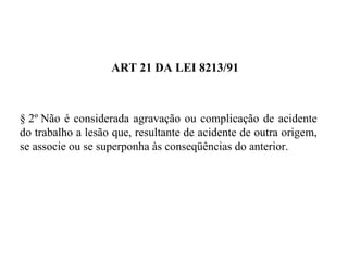 ART 21 DA LEI 8213/91
§ 2º Não é considerada agravação ou complicação de acidente
do trabalho a lesão que, resultante de acidente de outra origem,
se associe ou se superponha às conseqüências do anterior.
 