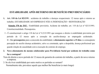 ESTABILIDADE APÓS RETORNO DO BENEFÍCIO PREVIDENCIÁRIO
1. Art. 118 da Lei 8213/91 : acidentes de trabalho e doenças ocupacionais: 12 meses após o retorno ao
trabalho. ESTABILIDADE AO EMPREGO E NÃO A INDENIZAÇÃO = REINTEGRAÇÃO
Súmula 378 do TST - Estabilidade provisória. Acidente do trabalho. art. 118 da Lei nº 8213/1991.
Constitucionalidade. Pressupostos.
I - É constitucional o artigo 118 da Lei nº 8.213/1991 que assegura o direito à estabilidade provisória por
período de 12 meses após a cessação do auxílio-doença ao empregado acidentado.
II - São pressupostos para a concessão da estabilidade o afastamento superior a 15 dias e a conseqüente
percepção do auxílio doença acidentário, salvo se constatada, após a despedida, doença profissional que
guarde relação de causalidade com a execução do contrato de emprego.
2. Novo afastamento do mesmo colaborador para Previdência Social por acidente de trabalho como
faz a contagem?
Tem ele direito a novo período de 12 meses de garantia do contrato de trabalho, a partir do novo retorno
a empresa.
3. Se ele tiver estabilidade por outro motivo os períodos se somam?
Normalmente não, prevalece aquele que melhor lhe beneficiar (o mais longo)
 