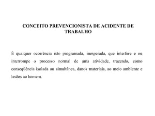 CONCEITO PREVENCIONISTA DE ACIDENTE DE
TRABALHO
É qualquer ocorrência não programada, inesperada, que interfere e ou
interrompe o processo normal de uma atividade, trazendo, como
conseqüência isolada ou simultânea, danos materiais, ao meio ambiente e
lesões ao homem.
 
