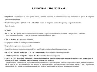 RESPONSABILIDADE PENAL
o Imputáveis - Empregador e seus agentes sócios, gerentes, diretores ou administradores que participem da gestão da empresa,
profissionais do SESMT
o Contravenção penal – § 2.º art. 19 da Lei 8.213/91- Deixar de cumprir as normas de segurança e higiene do trabalho.
Pena de multa
o Crimes:
- art. 132 do CP – “perigo para a vida ou a saúde de outrem – Expor a vida ou a saúde de outrem a perigo direto e iminente”.
Pena: detenção de 3 meses a 1 ano, se o fato não constituir crime mais grave
- art. 18 inciso II do CP (crimes culposos)
o Negligência- deixar de fazer algo que deveria ter feito
o Imprudência- agir sem o devido cuidado
o Imperícia- não ter o conhecimento necessário, a qualificação exigida ou habilidade para praticar o ato
- art 129 do CP e seus parágrafos 1°, 2° e 3° e seus incisos (Lesões corporais com suas gradações).
- art 121 caput e seus parágrafos e incisos do CP (Homicídios dolosos e culposos)
- art. 63 do CPP. Transitada em julgado a sentença condenatória, poderão promover-lhe a execução, no juízo cível, para o efeito da
reparação do dano, o ofendido, seu representante legal ou seus herdeiros.
Parágrafo único. Transitada em julgado a sentença condenatória, a execução poderá ser efetuada pelo valor fixado nos termos do inciso
IV do caput do art. 387 deste Código sem prejuízo da liquidação para a apuração do dano efetivamente sofrido (* IV – o juiz fixará
valor mínimo para reparação dos danos causados pela infração, considerando os prejuízos sofridos pelo ofendido).
 