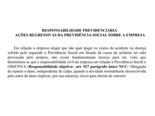 RESPONSABILIDADE PREVIDENCIÁRIA
AÇÕES REGRESSIVAS DA PREVIDÊNCIA SOCIAL SOBRE A EMPRESA
Em relação a empresa alegar que não quer pagar os custos do acidente ou doença
sofrido pelo segurado a Previdência Social em função da causa do acidente ter sido
provocada pelo próprio, não existe fundamentação técnica para tal, visto que
determinou-se que a responsabilidade civil da empresa em relação a Previdência Social é
OBJETIVA (Responsabilidade objetiva– art. 927 parágrafo único NCC- Obrigação
de reparar o dano, independente de culpa, quando a atividade normalmente desenvolvida
pelo autor do dano implicar, por sua natureza, riscos para direito de outrem)
 