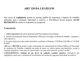ART 120 DA LEI 8213/91
Nos casos de negligência quanto às normas padrão de segurança e higiene do trabalho
indicados para a proteção individual e coletiva, a Previdência Social proporá AÇÃO
REGRESSIVA contra os responsáveis (empresa)
Comentários:
1. Ações regressivas são ações propostas pela Procuradoria-Geral Federal
a. Instaura Procedimento Interno Preparatório (PIP) para investigar o acidente de trabalho e preparar a
ação regressiva
b. As ações regressivas têm caráter prioritário, conforme as Portarias nº 03/08 da CGCOB e nº 14/2010
da PGF.
c.PS tem o DEVER de propor a ação: instrumento de concretização de Política Pública de Prevenção
de Acidentes de Trabalho e também um modo de reaver os valores gastos com benefícios, ocorre a
correção monetária e corre juros de mora (tende a ser mais uma forma de "custeio" da PS)
2.NEGLIGÊNCIA: violação de um dever de cuidado, conduta omissiva- Entende-se por
negligência, neste caso, a ausência de investimento em normas de segurança individual ou coletiva.
 