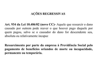 AÇÕES REGRESSIVAS
Art. 934 da Lei 10.406/02 (novo CC)- Aquele que ressarcir o dano
causado por outrem pode reaver o que houver pago daquele por
quem pagou, salvo se o causador do dano for descendente seu,
absoluta ou relativamente incapaz
Ressarcimento por parte da empresa à Previdência Social pelo
pagamento de benefícios oriundos de morte ou incapacidade,
permanente ou temporária.
 