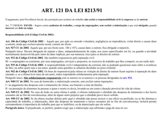 ART. 121 DA LEI 8213/91
O pagamento, pela Previdência Social, das prestações por acidente do trabalho não exclui a responsabilidade civil da empresa ou de outrem
Art. 7º CRFB/88: XXVIII – Seguro contra acidentes de trabalho, a cargo do empregador, sem excluir a indenização a que está obrigado, quando
incorrer em dolo ou culpa
Responsabilidade civil (Código Civil de 2002):
Art. 186 do Código Civil de 2002 - Aquele que, por ação ou omissão voluntária, negligência ou imprudência, violar direito e causar dano
a outrem, ainda que exclusivamente moral, comete ato ilícito
Art. 927 CC de 2002. Aquele que, por ato ilícito (arts. 186 e 187), causar dano a outrem, fica obrigado a repará-lo.
Parágrafo único. Haverá obrigação de reparar o dano, independentemente de culpa, nos casos especificados em lei, ou quando a atividade
normalmente desenvolvida pelo autor do dano implicar, por sua natureza, risco para os direitos de outrem
Art. 932 do Código Civil de 2002. São também responsáveis pela reparação civil:
III - o empregador ou comitente, por seus empregados, serviçais e prepostos, no exercício do trabalho que lhes competir, ou em razão dele
Art. 935 do Código Civil de 2002. A responsabilidade civil é independente da criminal, não se podendo questionar mais sobre a existência
do fato, ou sobre quem seja o seu autor, quando estas questões se acharem decididas no juízo criminal.
Art. 942 do Código Civil de 2002. Os bens do responsável pela ofensa ou violação do direito de outrem ficam sujeitos à reparação do dano
causado; e, se a ofensa tiver mais de um autor, todos responderão solidariamente pela reparação.
Parágrafo único. São solidariamente responsáveis com os autores os co-autores e as pessoas designadas no art. 932.
Art. 948 CC de 2002. No caso de homicídio, a indenização consiste, sem excluir outras reparações:
I - no pagamento das despesas com o tratamento da vítima, seu funeral e o luto da família;
II - na prestação de alimentos às pessoas a quem o morto os devia, levando-se em conta a duração provável da vida da vítima.
Art. 949 CC de 2002. No caso de lesão ou outra ofensa à saúde, o ofensor indenizará o ofendido das despesas do tratamento e dos lucros
cessantes até ao fim da convalescença, além de algum outro prejuízo que o ofendido prove haver sofrido.
Art. 950 CC de 2002. Se da ofensa resultar defeito pelo qual o ofendido não possa exercer o seu ofício ou profissão, ou se lhe diminua a
capacidade de trabalho, a indenização, além das despesas do tratamento e lucros cessantes até ao fim da convalescença, incluirá pensão
correspondente à importância do trabalho para que se inabilitou, ou da depreciação que ele sofreu.
Parágrafo único. O prejudicado, se preferir, poderá exigir que a indenização seja arbitrada e paga de uma só vez.
 