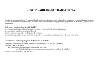 RESPONSABILIDADE TRABALHISTA
Advém do contrato trabalhista- A responsabilidade será sempre do superior que tinha poderes para alterar a situação, daquele que tinha
o dever de informar as irregularidades existentes, bem como de fornecer equipamentos de proteção, de fiscalizar o trabalho e dar
treinamento.
Pode levar a rescisão indireta: art. 483 da CLT
O empregado poderá considerar rescindido o contrato e pleitear a devida indenização quando:
c) correr perigo manifesto de mal considerável;
d) não cumprir o empregador as obrigações do contrato;
e) praticar o empregador ou seus prepostos, contra ele ou pessoas de sua família, ato lesivo da honra e boa fama;
Fiscalização é realizada por agentes do Ministério do Trabalho.
oEmbargo (obra) /Interdição (setor ,máquina ou equipamento) – art. 161 da CLT (NR3)
oPortaria/DRT/PA n.º 09/93
Em caso de grave e iminente risco à integridade física para
o trabalhador (tudo que possa causar doença ocupacional ou acidente de trabalho) .
oAutos de infração/multas – art. 201 da CLT
 