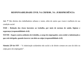 RESPONSABILIDADE CIVIL NA CRFB/88 , NA JURISPRUDÊNCIA
Art. 7º São direitos dos trabalhadores urbanos e rurais, além de outros que visem à melhoria de sua
condição social:
XXII – Redução dos riscos inerentes ao trabalho, por meio de normas de saúde, higiene e
segurança (responsabilidade civil)
XXVIII – Seguro contra acidentes de trabalho, a cargo do empregador, sem excluir a indenização a
que está obrigado, quando incorrer em dolo ou culpa (responsabilidade civil)
Súmula 229 do STF – “A indenização acidentária não exclui a de direito comum em caso de dolo ou
culpa grave do empregador”.
 