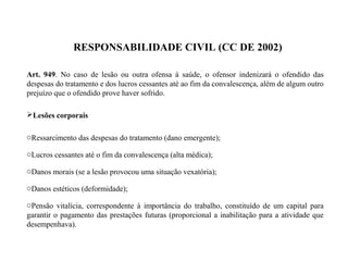 RESPONSABILIDADE CIVIL (CC DE 2002)
Art. 949. No caso de lesão ou outra ofensa à saúde, o ofensor indenizará o ofendido das
despesas do tratamento e dos lucros cessantes até ao fim da convalescença, além de algum outro
prejuízo que o ofendido prove haver sofrido.
Lesões corporais
oRessarcimento das despesas do tratamento (dano emergente);
oLucros cessantes até o fim da convalescença (alta médica);
oDanos morais (se a lesão provocou uma situação vexatória);
oDanos estéticos (deformidade);
oPensão vitalícia, correspondente à importância do trabalho, constituído de um capital para
garantir o pagamento das prestações futuras (proporcional a inabilitação para a atividade que
desempenhava).
 