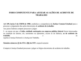 FORO COMPETENTE PARA AJUIZAR AS AÇÕES DE ACIDENTE DE
TRABALHO
Art 109, inciso I da CRFB de 1988, estabelece a competência da Justiça Comum Estadual para o
processo e julgamento das ações decorrentes de acidente de trabalho:
Aos juízes federais compete processar e julgar:
I - as causas em que a União, entidade autárquica ou empresa pública federal forem interessadas
na condição de autoras, rés, assistentes ou oponentes, exceto as de falência, as de acidente do
trabalho e as
sujeitas à Justiça Eleitoral e à Justiça do Trabalho.
Súmulas números 15 do STJ e 501 do STF, respectivamente:
Compete à Justiça Estadual processar e julgar os litígios decorrentes de acidente do trabalho.
 