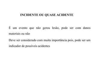 INCIDENTE OU QUASE ACIDENTE
É um evento que não gerou lesão, pode ser com danos
materiais ou não
Deve ser considerado com muita importância pois, pode ser um
indicador de possíveis acidentes
 