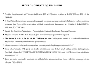 SEGURO ACIDENTE DO TRABALHO (SAT)
 Previsão Constitucional: art 7°,inciso XVIII; arts. 149, art.195,Inciso I, Alínea a da CRFB/88, art 201 §10 da
CRFB/88
 1, 2 ou 3% incidentes sobre a remuneração paga pela empresa a seus empregados e trabalhadores avulsos, conforme
o grau de risco (leve, médio ou grave) da atividade preponderante da empresa- art 22,inciso II da Lei 8212/91-
TARIFAÇÃO COLETIVA
 Custeio dos Benefícios Acidentários e Aposentadorias Especiais: Insalubres, Penosas e Perigosas.
 Alíquota adicional do SAT de 6, 9 ou 12% para financiamento da aposentadoria especial
 DECRETO Nº 6.042 - DE 12 DE FEVEREIRO DE 2007 Alteração do Anexo V – Reenquadramento das
Alíquotas do SAT (reenquadramento dos graus de risco)
 Não encontramos evidências de nenhuma base empírica para definição da porcentagem do SAT
 Sobre o SAT atuará o FAP que é um dosador tributário que varia de 0,50 a 2,0. Utiliza critérios de Freqüência,
Gravidade e Custo. FAP (TARIFAÇÃO INDIVIDUAL)-LEI Nº 10.666/ 2003, Art. 10- CID como fonte primária de
informação (NTEP)
* Quem tem maior morbidade, acentuada mortalidade, baixo gerenciamento de riscos e não tem ações preventivas
eficazes- PAGA MAIS.
 