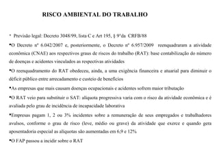 RISCO AMBIENTAL DO TRABALHO (RAT)
 Previsão legal: Decreto 3048/99, lista C e Art 195, § 9°da CRFB/88
O Decreto nº 6.042/2007 e, posteriormente, o Decreto nº 6.957/2009 reenquadraram a atividade
econômica (CNAE) aos respectivos graus de riscos do trabalho (RAT): base contabilização do número
de doenças e acidentes vinculados as respectivas atividades
O reenquadramento do RAT obedeceu, ainda, a uma exigência financeira e atuarial para diminuir o
déficit público entre arrecadamento e custeio de benefícios
As empresas que mais causam doenças ocupacionais e acidentes sofrem maior tributação
O RAT veio para substituir o SAT: alíquota progressiva varia com o risco da atividade econômica e é
avaliada pelo grau de incidência de incapacidade laborativa
Empresas pagam 1, 2 ou 3% incidentes sobre a remuneração de seus empregados e trabalhadores
avulsos, conforme o grau de risco (leve, médio ou grave) da atividade que exerce e quando gera
aposentadoria especial as alíquotas são aumentadas em 6,9 e 12%
O FAP passou a incidir sobre o RAT
 