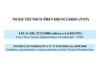NEXO TÉCNICO PREVIDENCIÁRIO (NTP)
LEI 11.430, 27/12/2006 (altera a Lei 8213/91)
Cria o Nexo Técnico Epidemiológico Previdenciário - NTEP
INSTRUÇÃO NORMATIVA Nº 31 INSS/PRES de 10/09/2008
Estabelece procedimentos e rotinas referentes ao Nexo Técnico Previdenciário
 