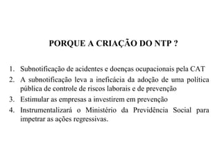 PORQUE A CRIAÇÃO DO NTP ?
1. Subnotificação de acidentes e doenças ocupacionais pela CAT
2. A subnotificação leva a ineficácia da adoção de uma política
pública de controle de riscos laborais e de prevenção
3. Estimular as empresas a investirem em prevenção
4. Instrumentalizará o Ministério da Previdência Social para
impetrar as ações regressivas.
 