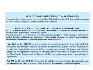 NEXO TÉCNICO PREVIDENCIÁRIO-NTP ( ART. 337 DO RGPS)
É quando há o reconhecimento pelo perito médico da Previdência Social, de que o acidente, doença
ou causa mortis do segurado, está relacionado com o trabalho.
INSTRUÇÃO NORMATIVA INSS/PRES Nº 31, DE 10 DE SETEMBRO DE 2008
Art. 2º A Perícia Médica do INSS caracterizará tecnicamente o acidente do trabalho mediante o
reconhecimento do nexo entre o trabalho e o agravo.
Parágrafo único. Para os fins do disposto neste artigo, considera-se agravo: a lesão, a doença, o transtorno de
saúde, o distúrbio, a disfunção ou a síndrome de evolução aguda, subaguda ou crônica, de natureza clínica
ou subclínica, inclusive morte, independentemente do tempo de latência.
Art. 21-A da Lei 8213/91 A perícia médica do Instituto Nacional do Seguro Social (INSS)
considerará caracterizada a natureza acidentária da incapacidade quando constatar ocorrência de
nexo técnico epidemiológico entre o trabalho e o agravo, decorrente da relação entre a atividade da
empresa ou do empregado doméstico e a entidade mórbida motivadora da incapacidade elencada
na Classificação Internacional de Doenças (CID), em conformidade com o que dispuser o
regulamento.
Art. 337 do Decreto 3048/99. O acidente do trabalho será caracterizado tecnicamente pela
perícia médica do INSS, mediante a identificação do nexo entre o trabalho e o agravo
 